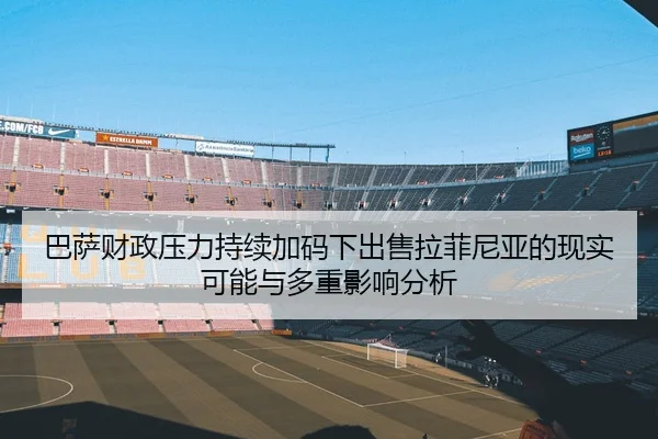 巴萨财政压力持续加码下出售拉菲尼亚的现实可能与多重影响分析